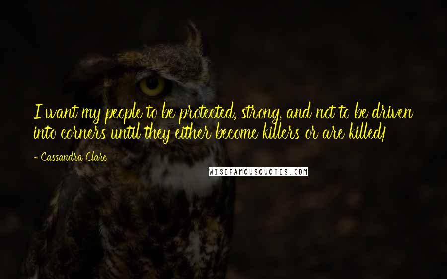 Cassandra Clare Quotes: I want my people to be protected, strong, and not to be driven into corners until they either become killers or are killed!