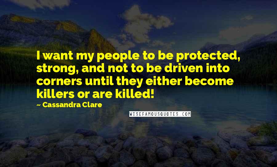 Cassandra Clare Quotes: I want my people to be protected, strong, and not to be driven into corners until they either become killers or are killed!