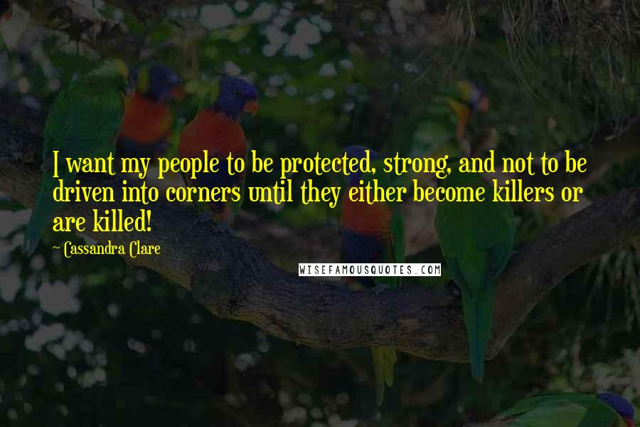 Cassandra Clare Quotes: I want my people to be protected, strong, and not to be driven into corners until they either become killers or are killed!