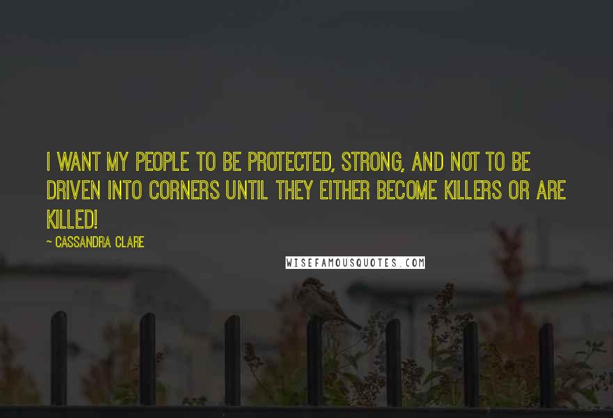 Cassandra Clare Quotes: I want my people to be protected, strong, and not to be driven into corners until they either become killers or are killed!