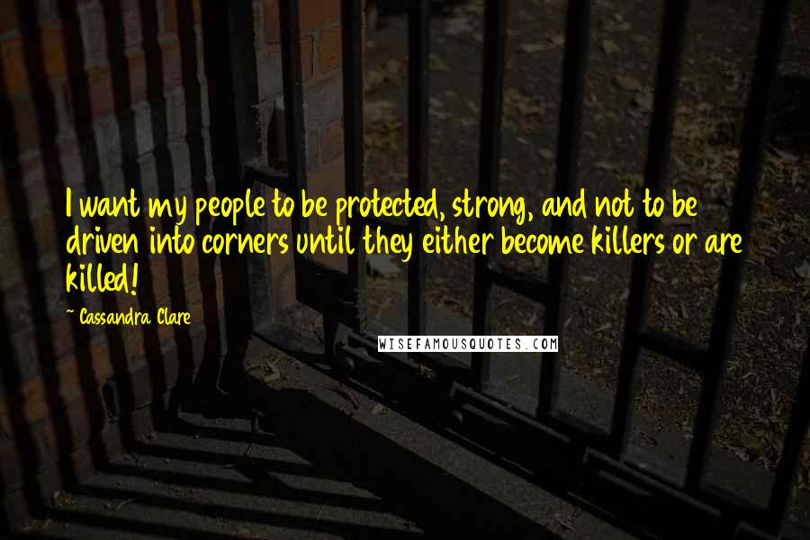 Cassandra Clare Quotes: I want my people to be protected, strong, and not to be driven into corners until they either become killers or are killed!
