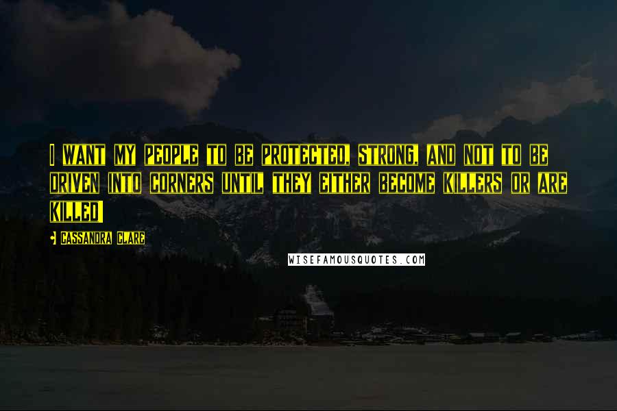 Cassandra Clare Quotes: I want my people to be protected, strong, and not to be driven into corners until they either become killers or are killed!