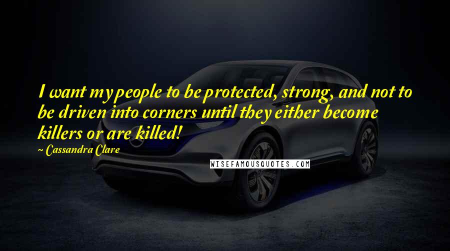 Cassandra Clare Quotes: I want my people to be protected, strong, and not to be driven into corners until they either become killers or are killed!