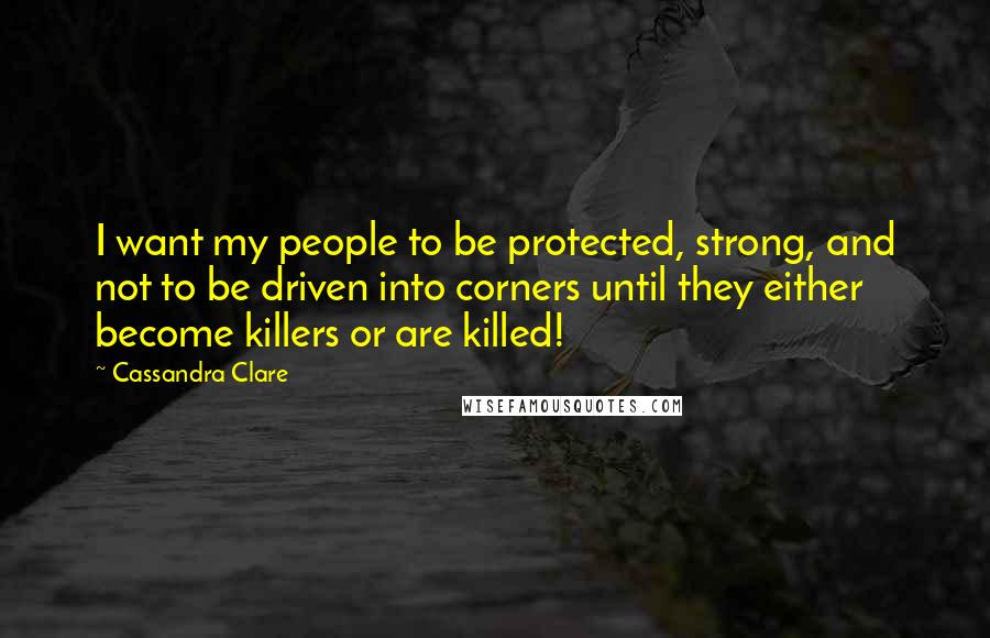 Cassandra Clare Quotes: I want my people to be protected, strong, and not to be driven into corners until they either become killers or are killed!