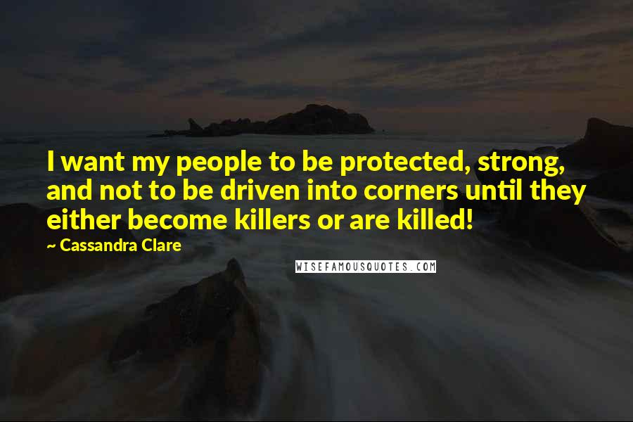 Cassandra Clare Quotes: I want my people to be protected, strong, and not to be driven into corners until they either become killers or are killed!