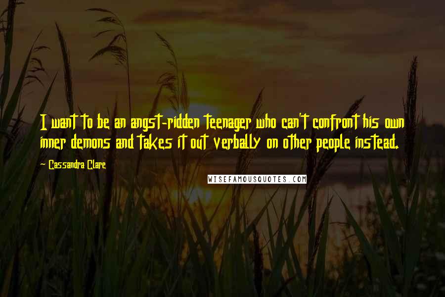 Cassandra Clare Quotes: I want to be an angst-ridden teenager who can't confront his own inner demons and takes it out verbally on other people instead.