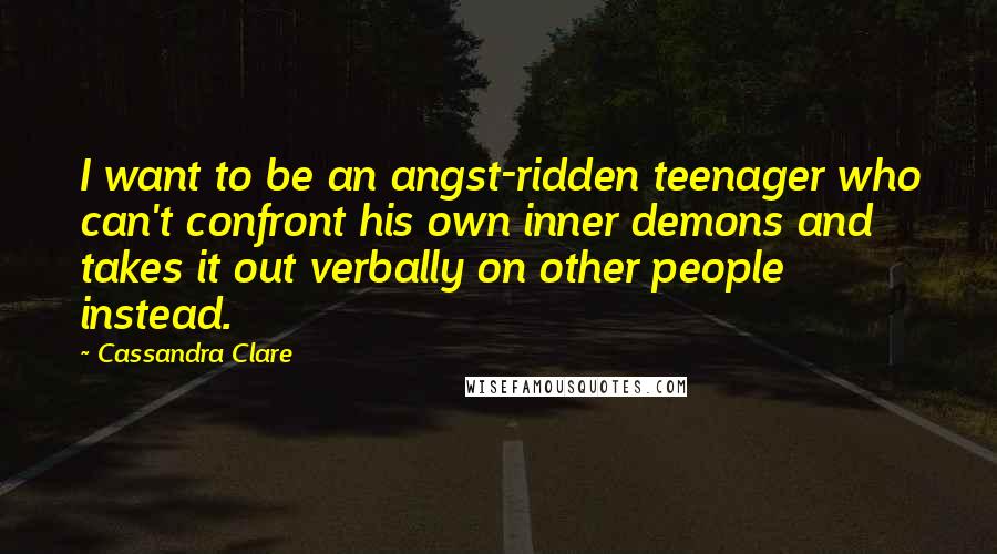 Cassandra Clare Quotes: I want to be an angst-ridden teenager who can't confront his own inner demons and takes it out verbally on other people instead.