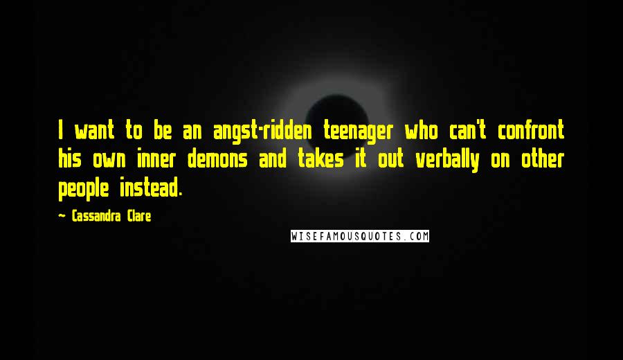 Cassandra Clare Quotes: I want to be an angst-ridden teenager who can't confront his own inner demons and takes it out verbally on other people instead.