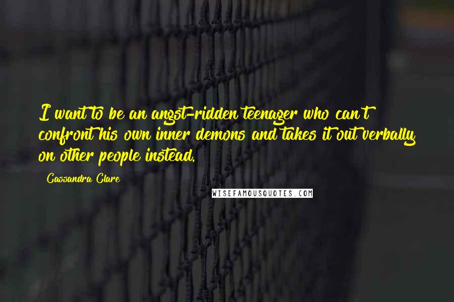 Cassandra Clare Quotes: I want to be an angst-ridden teenager who can't confront his own inner demons and takes it out verbally on other people instead.