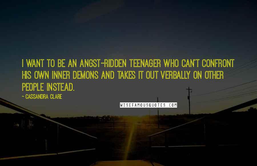 Cassandra Clare Quotes: I want to be an angst-ridden teenager who can't confront his own inner demons and takes it out verbally on other people instead.