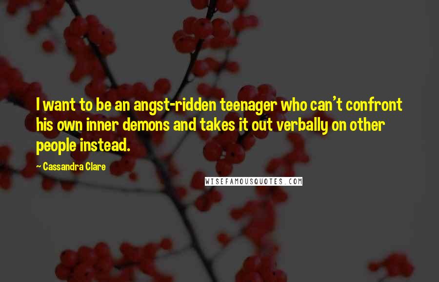 Cassandra Clare Quotes: I want to be an angst-ridden teenager who can't confront his own inner demons and takes it out verbally on other people instead.