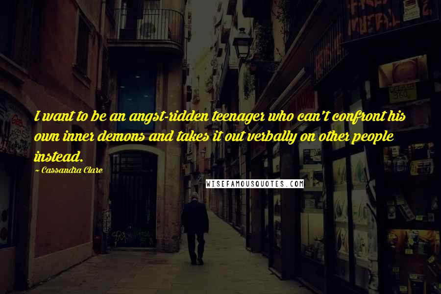 Cassandra Clare Quotes: I want to be an angst-ridden teenager who can't confront his own inner demons and takes it out verbally on other people instead.