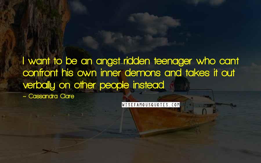 Cassandra Clare Quotes: I want to be an angst-ridden teenager who can't confront his own inner demons and takes it out verbally on other people instead.