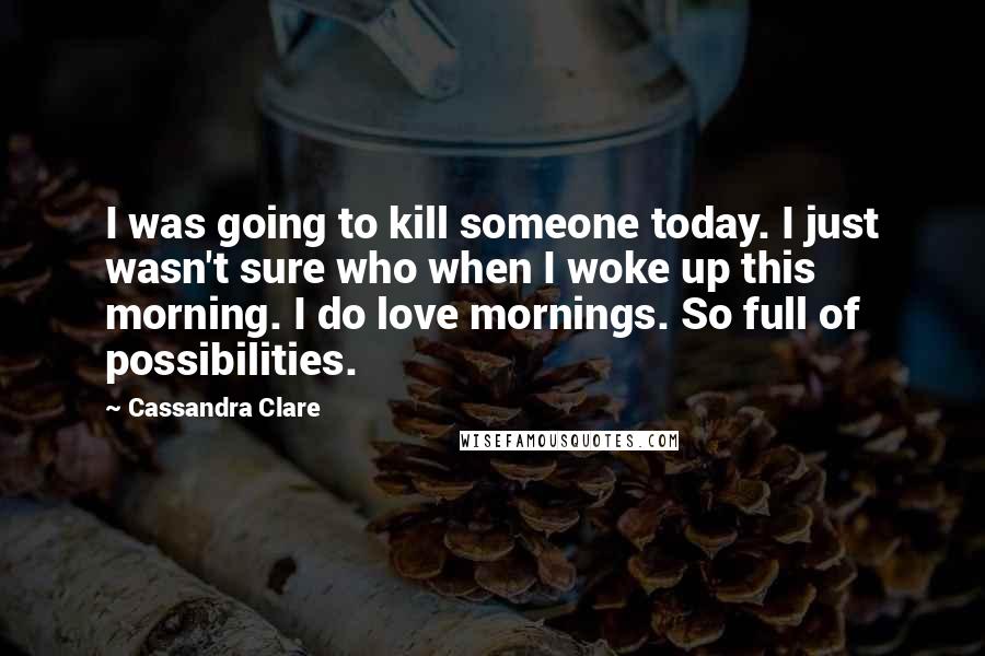 Cassandra Clare Quotes: I was going to kill someone today. I just wasn't sure who when I woke up this morning. I do love mornings. So full of possibilities.