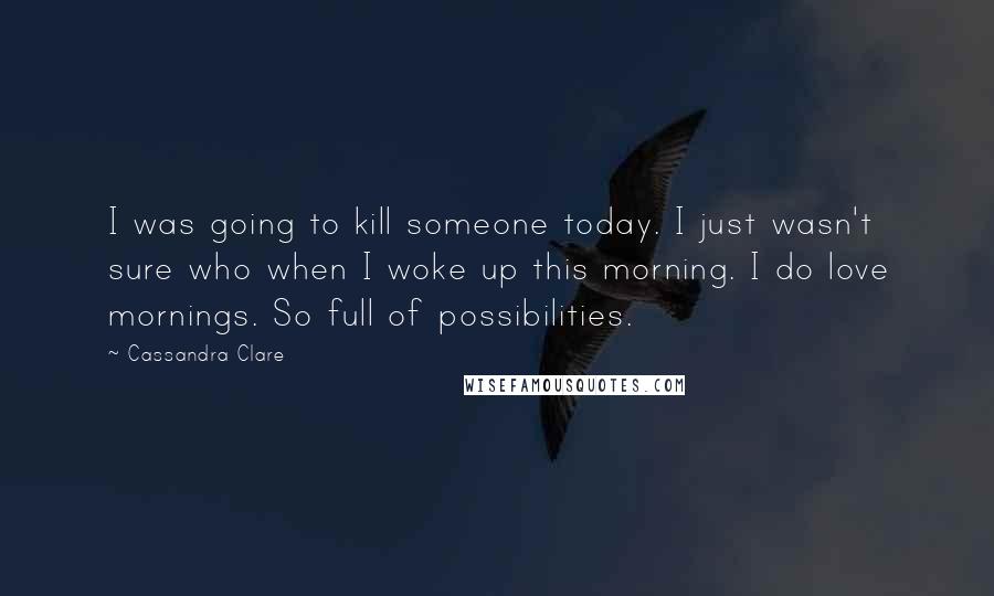 Cassandra Clare Quotes: I was going to kill someone today. I just wasn't sure who when I woke up this morning. I do love mornings. So full of possibilities.