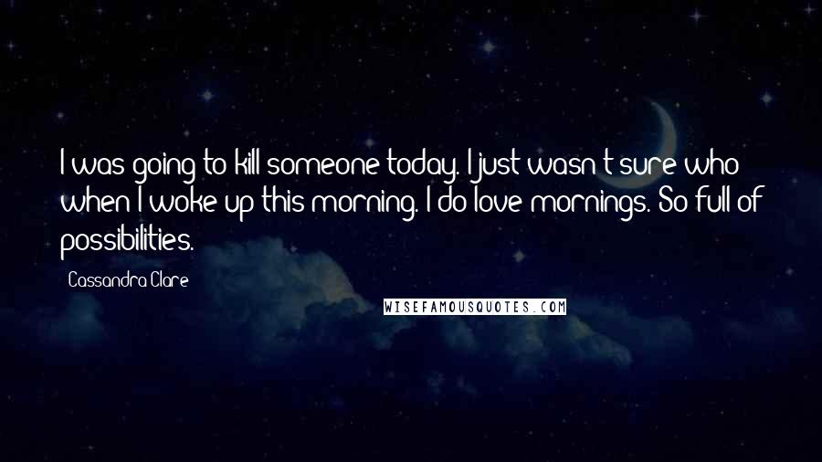 Cassandra Clare Quotes: I was going to kill someone today. I just wasn't sure who when I woke up this morning. I do love mornings. So full of possibilities.