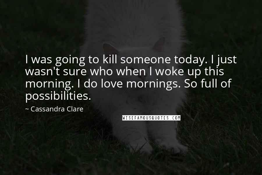 Cassandra Clare Quotes: I was going to kill someone today. I just wasn't sure who when I woke up this morning. I do love mornings. So full of possibilities.