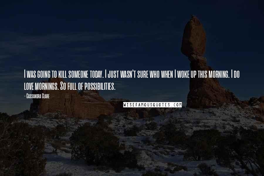 Cassandra Clare Quotes: I was going to kill someone today. I just wasn't sure who when I woke up this morning. I do love mornings. So full of possibilities.