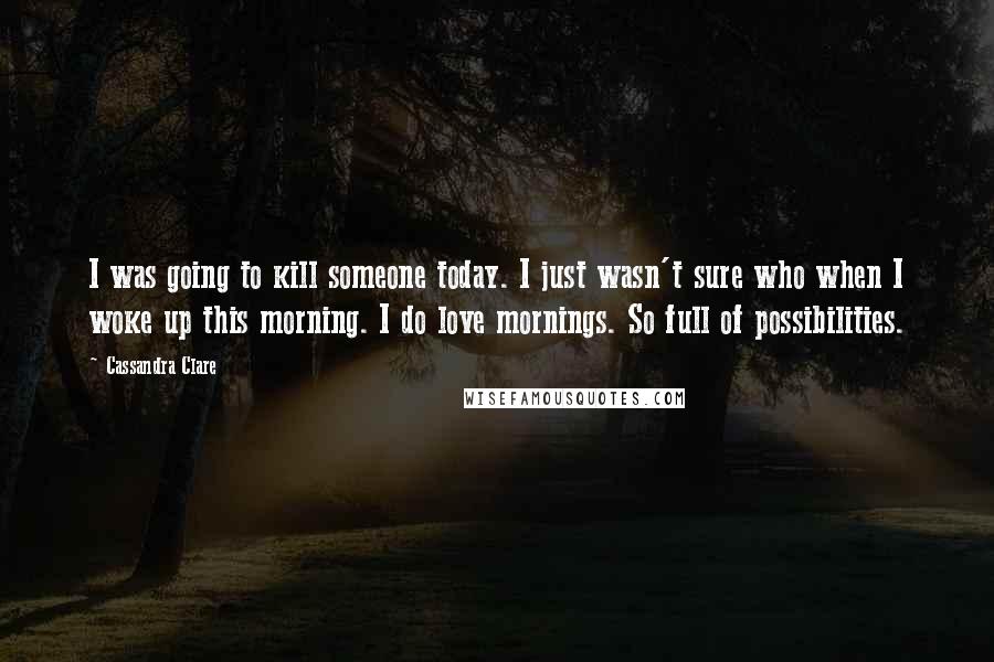 Cassandra Clare Quotes: I was going to kill someone today. I just wasn't sure who when I woke up this morning. I do love mornings. So full of possibilities.
