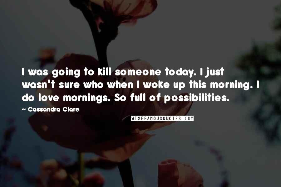 Cassandra Clare Quotes: I was going to kill someone today. I just wasn't sure who when I woke up this morning. I do love mornings. So full of possibilities.