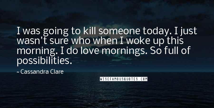 Cassandra Clare Quotes: I was going to kill someone today. I just wasn't sure who when I woke up this morning. I do love mornings. So full of possibilities.