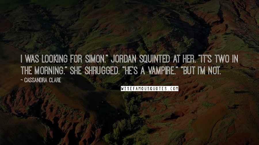 Cassandra Clare Quotes: I was looking for Simon." Jordan squinted at her. "It's two in the morning." She shrugged. "He's a vampire." "But I'm not.