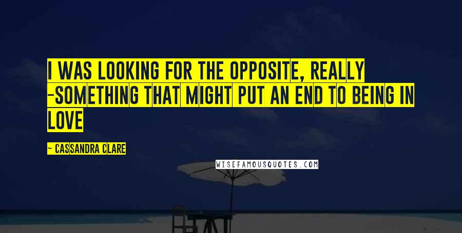 Cassandra Clare Quotes: I was looking for the opposite, really -something that might put an end to being in love