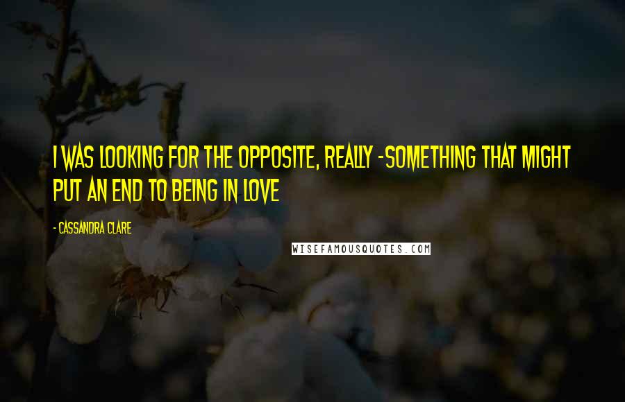 Cassandra Clare Quotes: I was looking for the opposite, really -something that might put an end to being in love