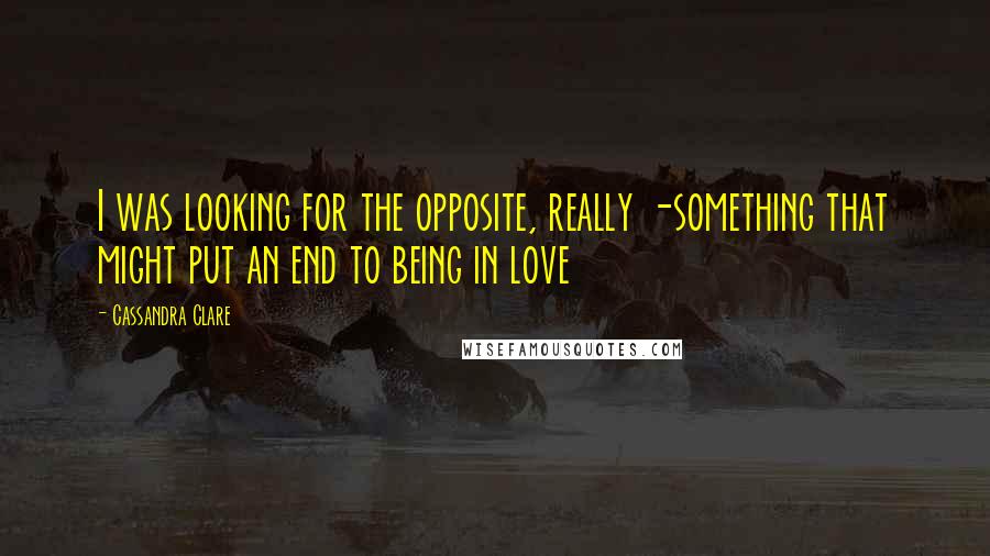 Cassandra Clare Quotes: I was looking for the opposite, really -something that might put an end to being in love