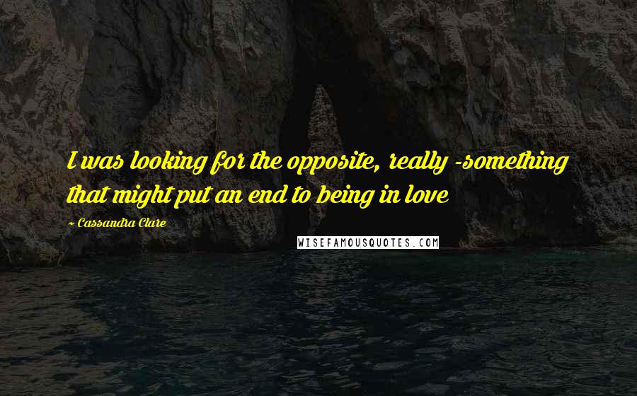 Cassandra Clare Quotes: I was looking for the opposite, really -something that might put an end to being in love