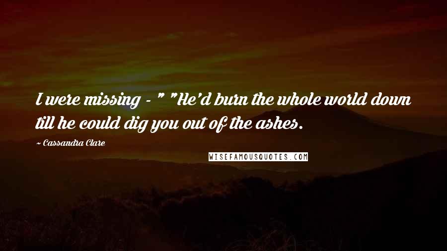 Cassandra Clare Quotes: I were missing - " "He'd burn the whole world down till he could dig you out of the ashes.