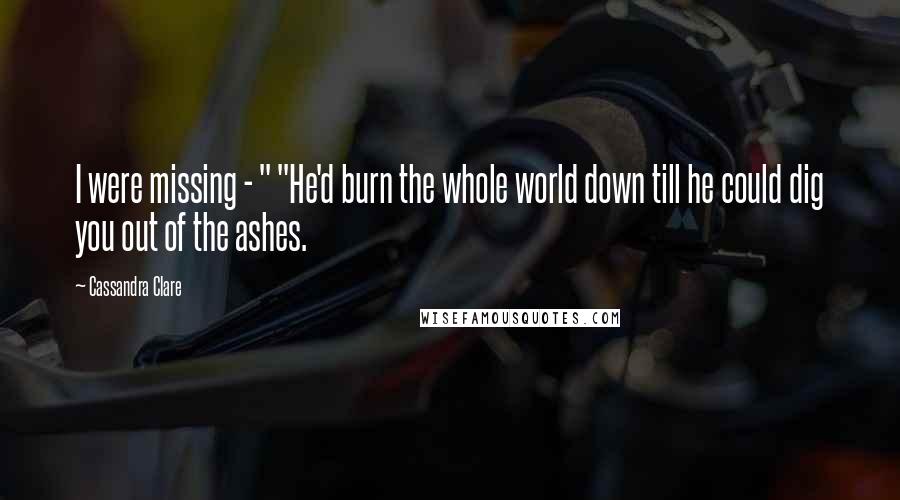 Cassandra Clare Quotes: I were missing - " "He'd burn the whole world down till he could dig you out of the ashes.