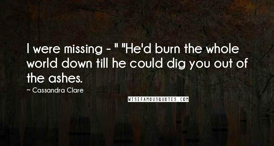 Cassandra Clare Quotes: I were missing - " "He'd burn the whole world down till he could dig you out of the ashes.