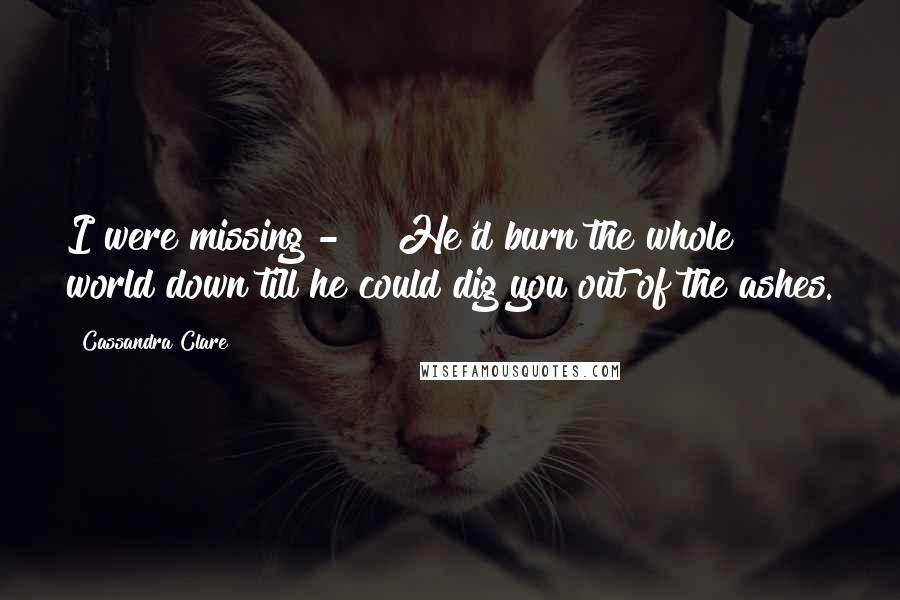 Cassandra Clare Quotes: I were missing - " "He'd burn the whole world down till he could dig you out of the ashes.
