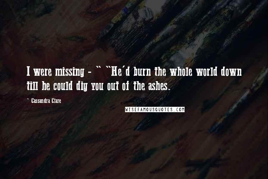 Cassandra Clare Quotes: I were missing - " "He'd burn the whole world down till he could dig you out of the ashes.