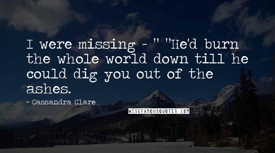 Cassandra Clare Quotes: I were missing - " "He'd burn the whole world down till he could dig you out of the ashes.