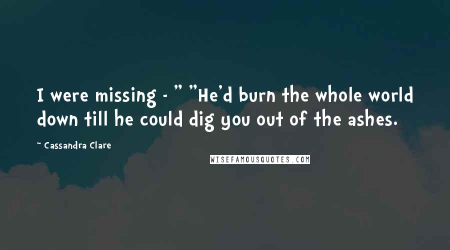 Cassandra Clare Quotes: I were missing - " "He'd burn the whole world down till he could dig you out of the ashes.