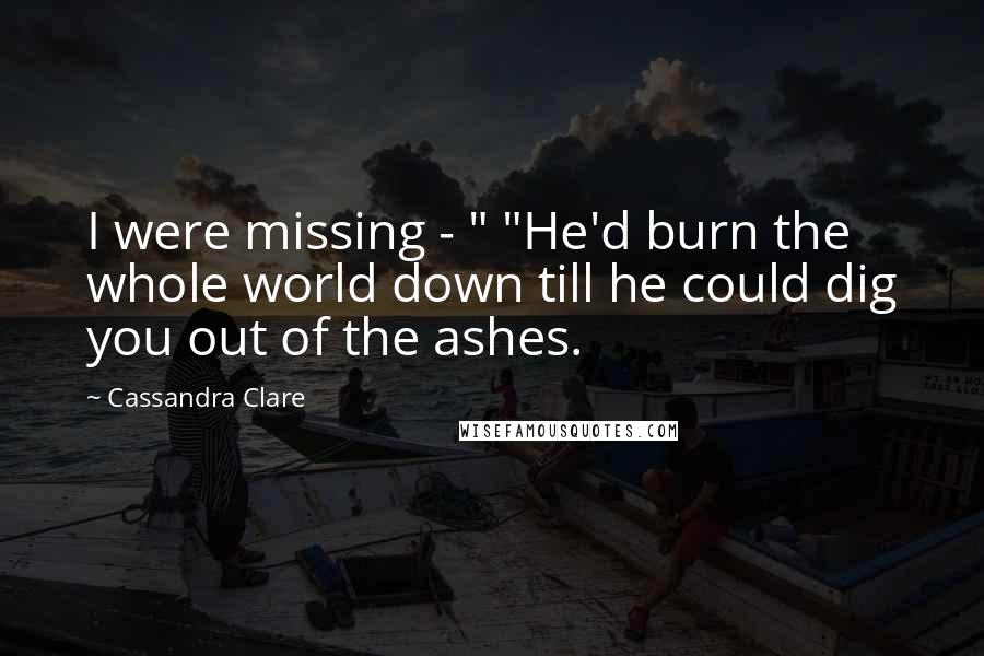 Cassandra Clare Quotes: I were missing - " "He'd burn the whole world down till he could dig you out of the ashes.