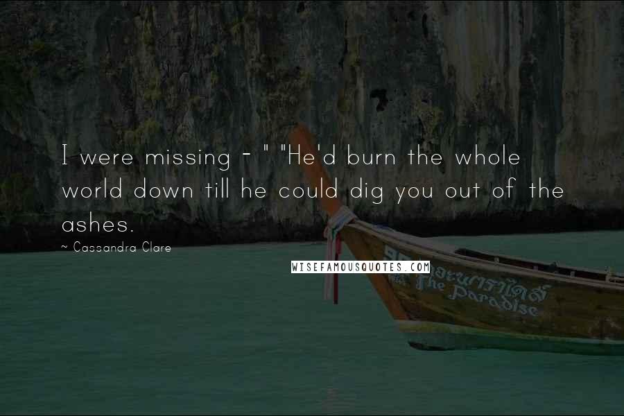 Cassandra Clare Quotes: I were missing - " "He'd burn the whole world down till he could dig you out of the ashes.