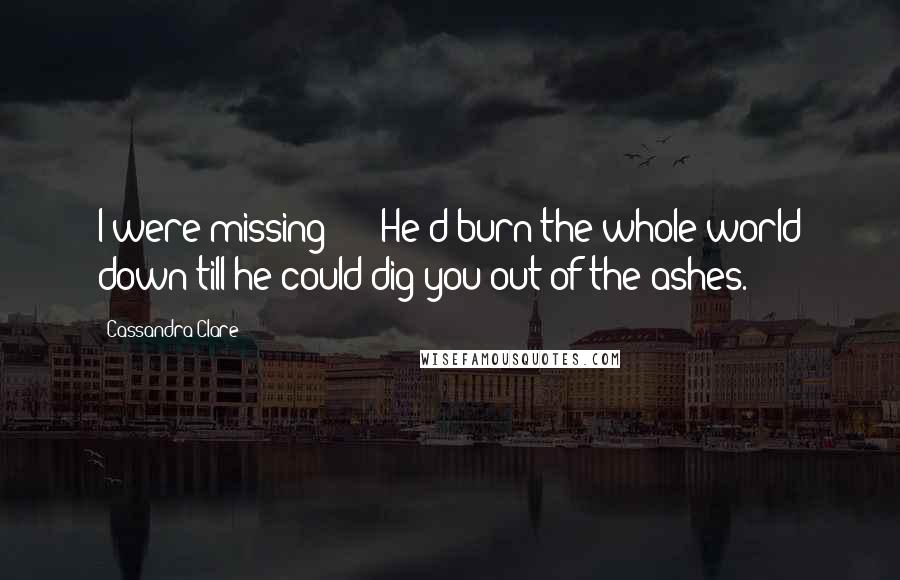 Cassandra Clare Quotes: I were missing - " "He'd burn the whole world down till he could dig you out of the ashes.