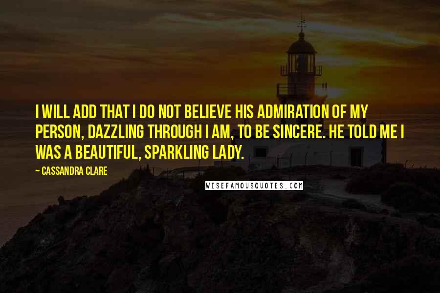 Cassandra Clare Quotes: I will add that I do not believe his admiration of my person, dazzling through I am, to be sincere. He told me I was a beautiful, sparkling lady.