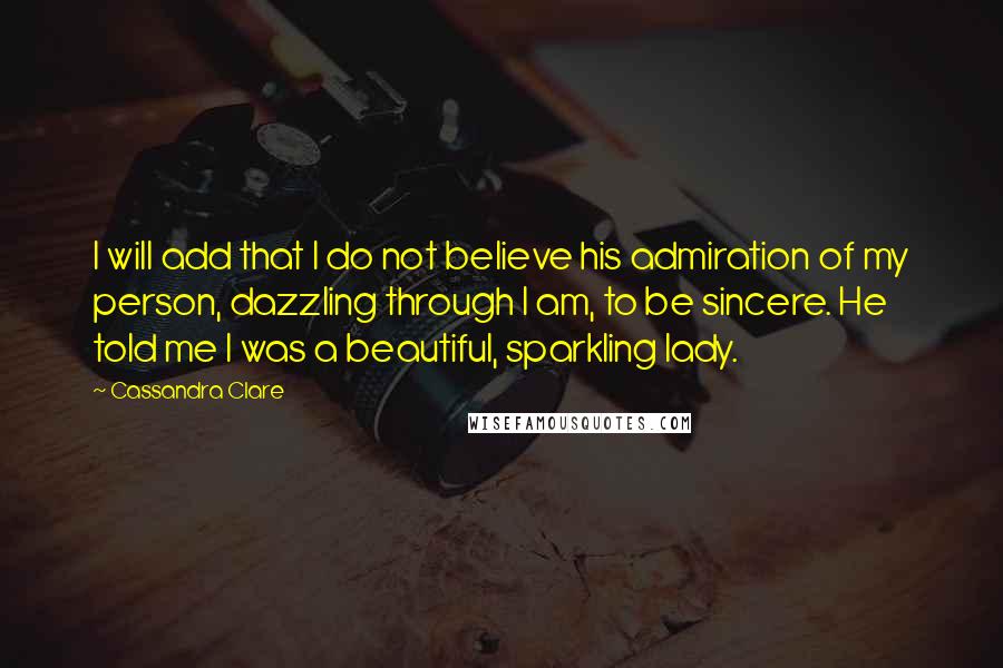 Cassandra Clare Quotes: I will add that I do not believe his admiration of my person, dazzling through I am, to be sincere. He told me I was a beautiful, sparkling lady.