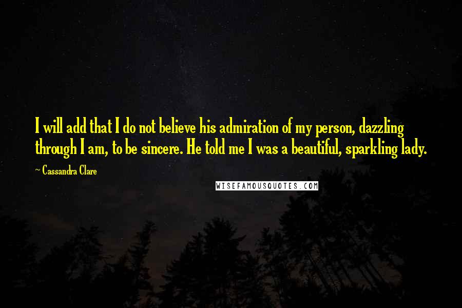 Cassandra Clare Quotes: I will add that I do not believe his admiration of my person, dazzling through I am, to be sincere. He told me I was a beautiful, sparkling lady.