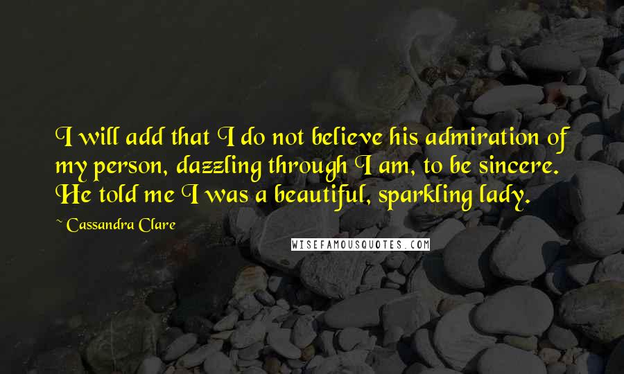 Cassandra Clare Quotes: I will add that I do not believe his admiration of my person, dazzling through I am, to be sincere. He told me I was a beautiful, sparkling lady.