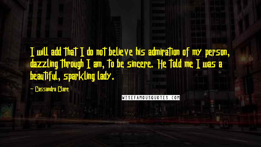 Cassandra Clare Quotes: I will add that I do not believe his admiration of my person, dazzling through I am, to be sincere. He told me I was a beautiful, sparkling lady.