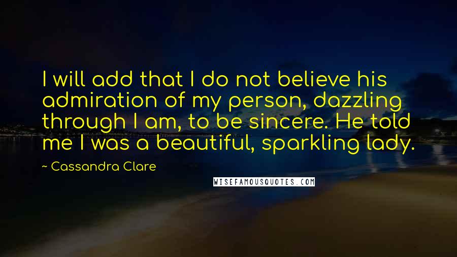 Cassandra Clare Quotes: I will add that I do not believe his admiration of my person, dazzling through I am, to be sincere. He told me I was a beautiful, sparkling lady.