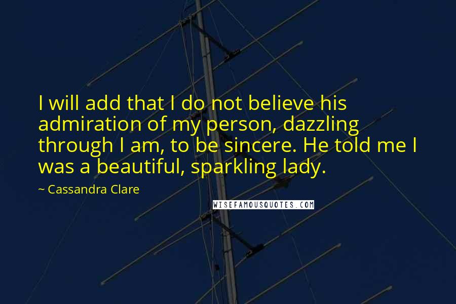 Cassandra Clare Quotes: I will add that I do not believe his admiration of my person, dazzling through I am, to be sincere. He told me I was a beautiful, sparkling lady.