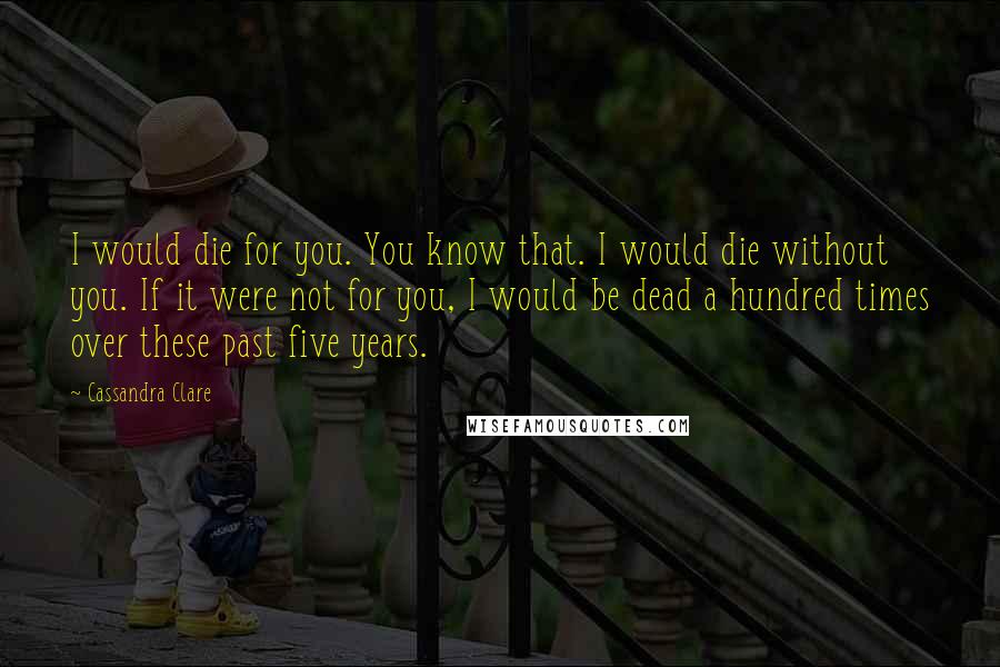 Cassandra Clare Quotes: I would die for you. You know that. I would die without you. If it were not for you, I would be dead a hundred times over these past five years.