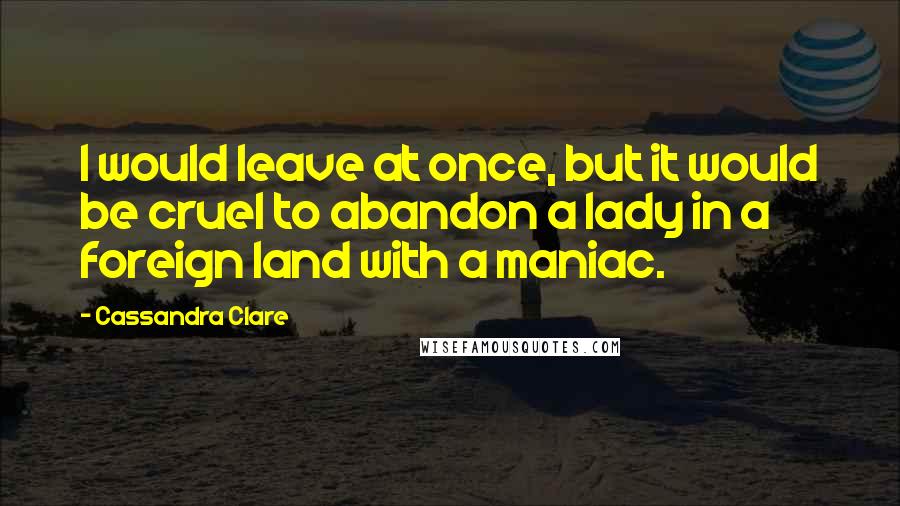 Cassandra Clare Quotes: I would leave at once, but it would be cruel to abandon a lady in a foreign land with a maniac.