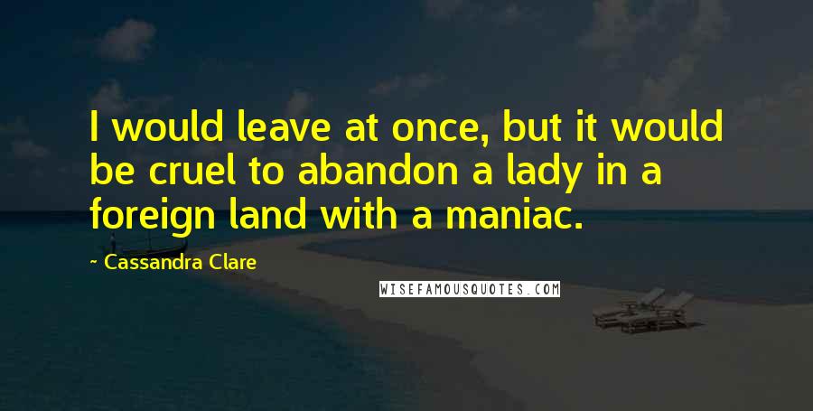 Cassandra Clare Quotes: I would leave at once, but it would be cruel to abandon a lady in a foreign land with a maniac.